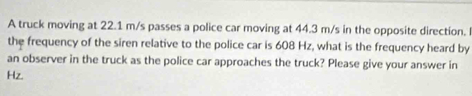 A truck moving at 22.1 m/s passes a police car moving at 44.3 m/s in the opposite direction. I 
the frequency of the siren relative to the police car is 608 Hz, what is the frequency heard by 
an observer in the truck as the police car approaches the truck? Please give your answer in
Hz.