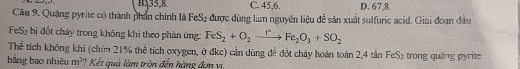 B. 35, 8. C. 45, 6. D. 67, 8.
Câu 9. Quặng pyrite có thành phẩn chính là FeS_2 được dùng làm nguyên liệu để sản xuất sulfuric acid. Giai đoạn đầu
FeS2 bị đốt cháy trong không khí theo phản ứng: FeS_2+O_2xrightarrow t°Fe_2O_3+SO_2
Thể tích không khí (chứa 21% thể tích oxygen, ở đkc) cần dùng để đốt cháy hoàn toàn 2,4 tấn FeS₂ trong quặng pyrite
bằng bao nhiêu m^3 ? Kết quả làm tròn đến hàng đơn vi,