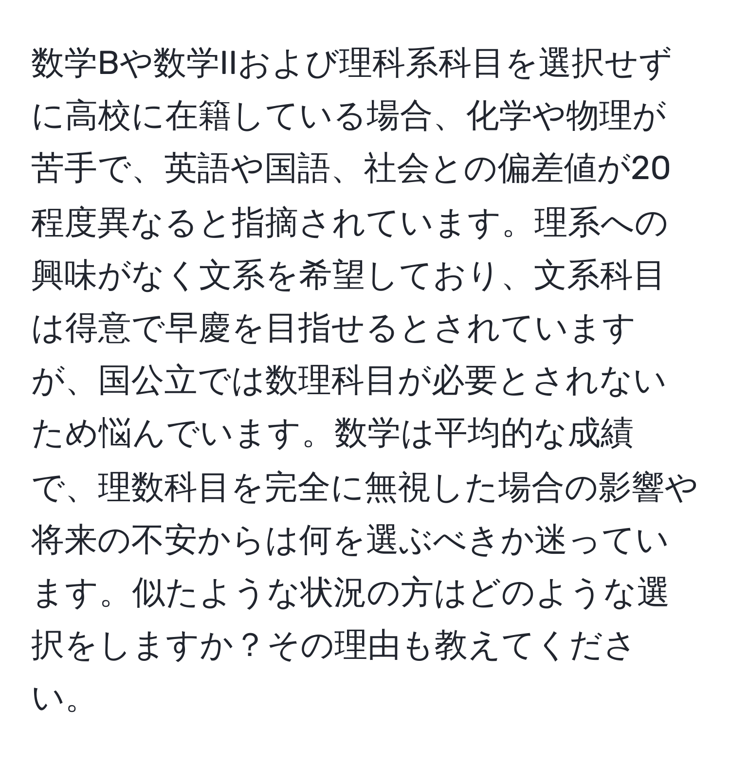 数学Bや数学IIおよび理科系科目を選択せずに高校に在籍している場合、化学や物理が苦手で、英語や国語、社会との偏差値が20程度異なると指摘されています。理系への興味がなく文系を希望しており、文系科目は得意で早慶を目指せるとされていますが、国公立では数理科目が必要とされないため悩んでいます。数学は平均的な成績で、理数科目を完全に無視した場合の影響や将来の不安からは何を選ぶべきか迷っています。似たような状況の方はどのような選択をしますか？その理由も教えてください。