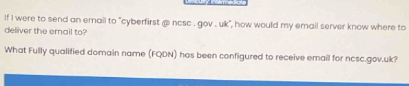 Dmaulty, nto micaiat 
If I were to send an email to "cyberfirst @ ncsc . gov . uk", how would my email server know where to 
deliver the email to? 
What Fully qualified domain name (FQDN) has been configured to receive email for ncsc.gov.uk?