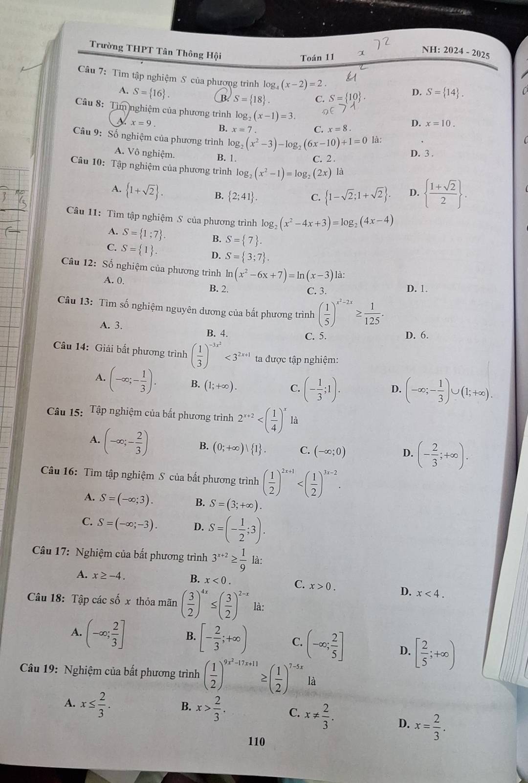trgis
Trường THPT Tân Thông Hội
Toán 11 α
NH: 2024-202
Câu 7: Tìm tập nghiệm S của phương trình log (x-2)=2.
A. S= 16 . CB. S= 18 . C. S= 10 .
D. S= 14 .
Câu 8: Tìm nghiệm của phương trình log _2(x-1)=3.
x=9.
D. x=10.
B. x=7. C. x=8.
Câu 9: Số nghiệm của phương trình log _2(x^2-3)-log _2(6x-10)+1=0 là:
A. Vô nghiệm. B. 1.
D. 3 .
C. 2 .
Câu 10: Tập nghiệm của phương trình log _2(x^2-1)=log _2(2x) là
A.  1+sqrt(2) . B.  2;41 . C.  1-sqrt(2);1+sqrt(2) . D.   (1+sqrt(2))/2  .
Câu 11: Tìm tập nghiệm S của phương trình log _2(x^2-4x+3)=log _2(4x-4)
A. S= 1;7 . B. S= 7 .
C. S= 1 .
D. S= 3;7 .
Câu 12: Số nghiệm của phương trình ln (x^2-6x+7)=ln (x-3) là:
A. 0.
B. 2. C. 3. D. 1.
Câu 13: Tìm số nghiệm nguyên dương của bất phương trình ( 1/5 )^x^2-2x≥  1/125 .
A. 3. B. 4.
C. 5. D. 6.
Câu 14: Giải bất phương trình ( 1/3 )^-3x^2<3^(2x+1) ta được tập nghiệm:
A. (-∈fty ;- 1/3 ). B. (1;+∈fty ). C. (- 1/3 ;1). D. (-∈fty ;- 1/3 )∪ (1;+∈fty ).
Câu 15: Tập nghiệm của bất phương trình 2^(x+2) là
A. (-∈fty ;- 2/3 ) B. (0;+∈fty ) 1 . C. (-∈fty ;0)
D. (- 2/3 ;+∈fty ).
Câu 16: Tìm tập nghiệm S của bất phương trình ( 1/2 )^2x+1
A. S=(-∈fty ;3). B. S=(3;+∈fty ).
C. S=(-∈fty ;-3). D. S=(- 1/2 ;3).
Câu 17: Nghiệm của bất phương trình 3^(x+2)≥  1/9  là:
B. x<0. C.
A. x≥ -4. x>0. D. x<4.
Câu 18: Tập các số x thỏa mãn ( 3/2 )^4x≤ ( 3/2 )^2-x là:
B. [- 2/3 ;+∈fty ) C. (-∈fty ; 2/5 ]
A. (-∈fty ; 2/3 ] [ 2/5 ;+∈fty )
D.
Câu 19: Nghiệm của bất phương trình ( 1/2 )^9x^2-17x+11 ≥ ( 1/2 )^7-5x là
A. x≤  2/3 .
B. x> 2/3 . x!=  2/3 .
C.
D. x= 2/3 .
110