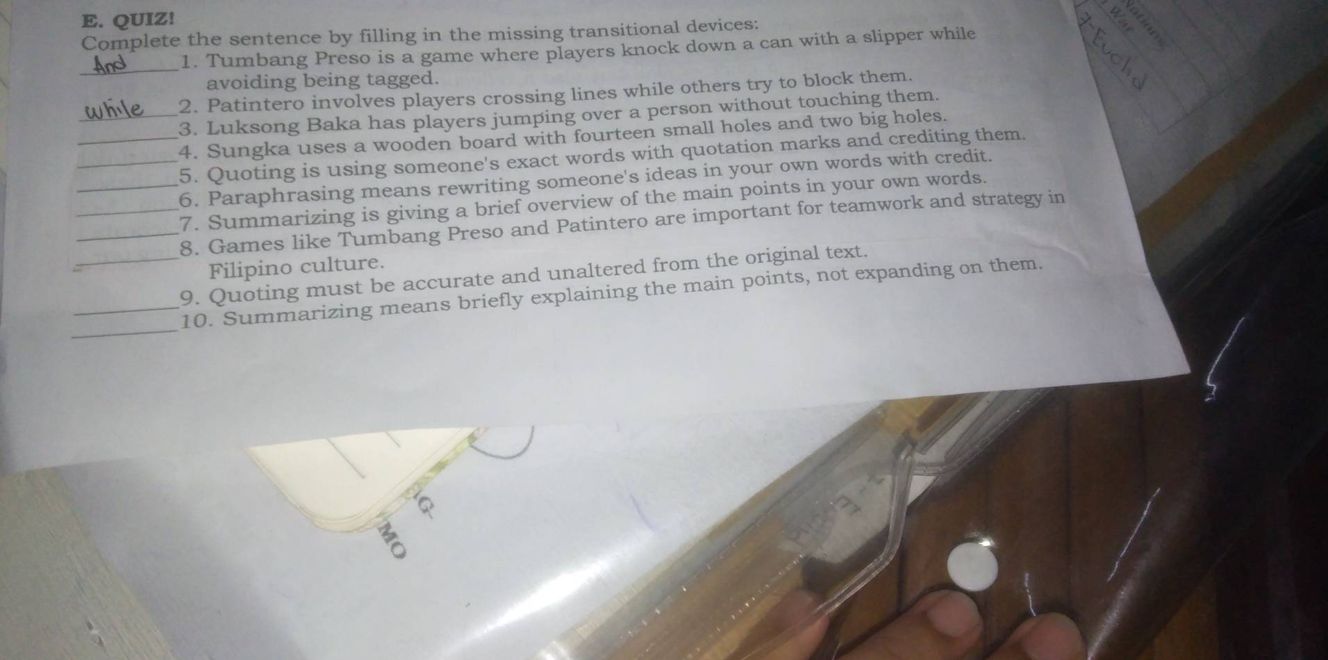 QUIZ! 
Complete the sentence by filling in the missing transitional devices: 
_ 
1. Tumbang Preso is a game where players knock down a can with a slipper while 
avoiding being tagged. 
2. Patintero involves players crossing lines while others try to block them. 
3. Luksong Baka has players jumping over a person without touching them. 
_4. Sungka uses a wooden board with fourteen small holes and two big holes. 
_5. Quoting is using someone's exact words with quotation marks and crediting them 
_6. Paraphrasing means rewriting someone's ideas in your own words with credit. 
_7. Summarizing is giving a brief overview of the main points in your own words. 
__8. Games like Tumbang Preso and Patintero are important for teamwork and strategy in 
Filipino culture. 
_9. Quoting must be accurate and unaltered from the original text. 
_ 
_10. Summarizing means briefly explaining the main points, not expanding on them.