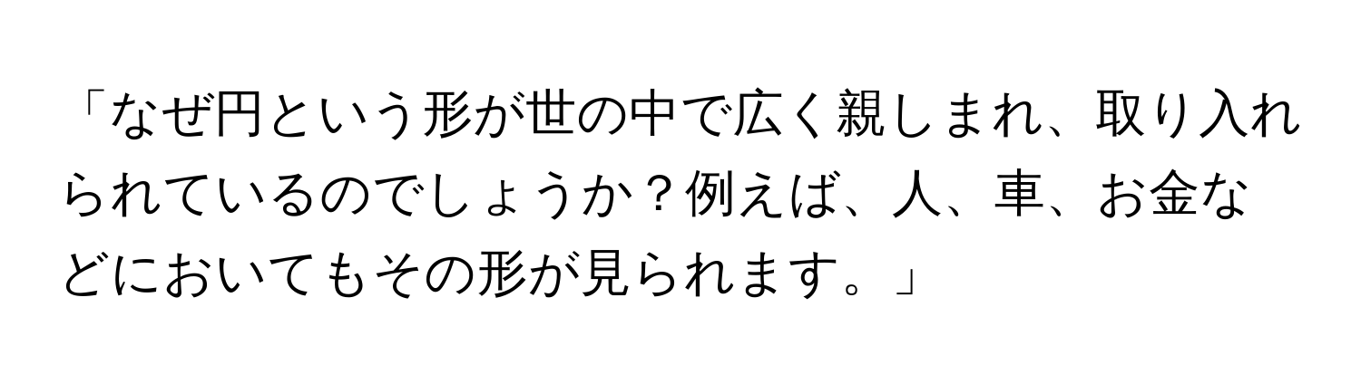 「なぜ円という形が世の中で広く親しまれ、取り入れられているのでしょうか？例えば、人、車、お金などにおいてもその形が見られます。」