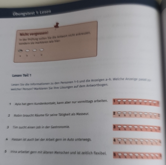 Übungstest 1: Lesen 
Nicht vergessen! 
In der Prüfung sollen Sie die Antwort nicht ankreuzen, 
sondern sie markieren wie hier:
b c d 
Lesen Teil 1
Lesen Sie die Informationen zu den Personen 1-5 und die Anzeigen a-h. Welche Anzeige passt zu 
welcher Person? Markieren Sie Ihre Lösungen auf dem Antwortbogen. 
1 Ayla hat gern Kundenkontakt, kann aber nur vormittags arbeiten. 1 
2 Robin braucht Räume für seine Tätigkeit als Masseur. 2 b c . q 2
3 Tim sucht einen Job in der Gastronomie. 3
4 Hassan ist auch bei der Arbeit gern im Auto unterwegs. 4
5 Irina arbeitet gern mit älteren Menschen und ist zeitlich flexibel. 5