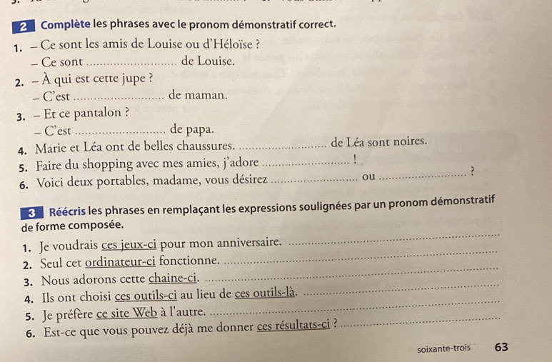 Complète les phrases avec le pronom démonstratif correct. 
1. - Ce sont les amis de Louise ou d'Héloïse ? 
- Ce sont _de Louise. 
2. - À qui est cette jupe ? 
- C'est _de maman. 
3. - Et ce pantalon ? 
- C’est_ de papa. 
4. Marie et Léa ont de belles chaussures. _de Léa sont noires. 
5. Faire du shopping avec mes amies, j’adore_ 
' 
6. Voici deux portables, madame, vous désirez _ou_ 
? 
Réécris les phrases en remplaçant les expressions soulignées par un pronom démonstratif 
_ 
de forme composée. 
1. Je voudrais ces jeux-ci pour mon anniversaire. 
_ 
2. Seul cet ordinateur-ci fonctionne. 
_ 
_ 
3. Nous adorons cette chaine-ci. 
_ 
4. Ils ont choisi ces outils-ci au lieu de ces outils-là. 
5. Je préfère ce site Web à l'autre. 
6. Est-ce que vous pouvez déjà me donner ces résultats-ci ? 
_ 
soixante-trois 63