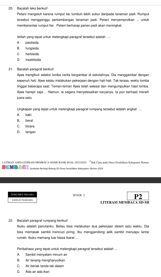 Bacalah teks berikut!
Petani mengeluh karena rumput liar tumbuh lebih subur daripada tanaman padi. Rumput
tersebut mengganggu perkembangan tanaman padi. Petani menyemprotkan ... untuk
memberantas rumput liar. Petani berharap panen padi akan meningkat.
Istilah yanq tepat untuk melengkapi paragraf tersebut adalah ....
A pestisida
B fungisida
C herbisida
D insektisida
21. Bacalah paragraf berikut!
Ajwa mengikuti seleksi lomba cerita bergambar di sekolahnya. Dia menggambar dengan
sepenuh hati. Ajwa selalu melakukan pekerjaan dengan hati-hati. Tak terasa, waktu lomba
tinggal beberapa saat. Teman-teman Ajwa telah selesai dan mengumpulkan hasil lomba.
Ajwa hampir saja ... Namun, ia segera menyelesaikan karyanya. Ia pun berhasil meraih
juara satu.
Ungkapan yang tepat untuk melengkapi paragraf rumpang tersebut adalah angkat ....
A. kaki
B. berat
C. bicara
D. tangan
LATIHAN ASPD-LITERASI MEMBACA-SD/MI-BANK SOAL-2023/2024 *Hak Cipta pada Dinas Pendidikan Kabupaten Sleman
Sembada Berbagi Bidang SD Dinas Pendidikan Kabupaten Sleman 2024
DOKUMEN NEGARA PAGE 
P2
SANGAT RAHASIA LITERASI MEMBACA SD-MI
22. Bacalah paragraf rumpang berikut!
lbuku adalah panutanku. Beliau bisa melakukan dua pekerjaan dalam satu waktu. Dia
bisa memasak sambil mencuci piring. Ibu menggendong adik sambil menyapu lantai
rumah. Ibuku memang luar biasa ibarat ...
Peribahasa yang tepat untuk melengkapi paragraf tersebut adalah ...
A. Sambil menyelam minum air
B. Air tenang menghanyutkan
C. Air beriak tanda tak dalam
D. Ada air ada ikan