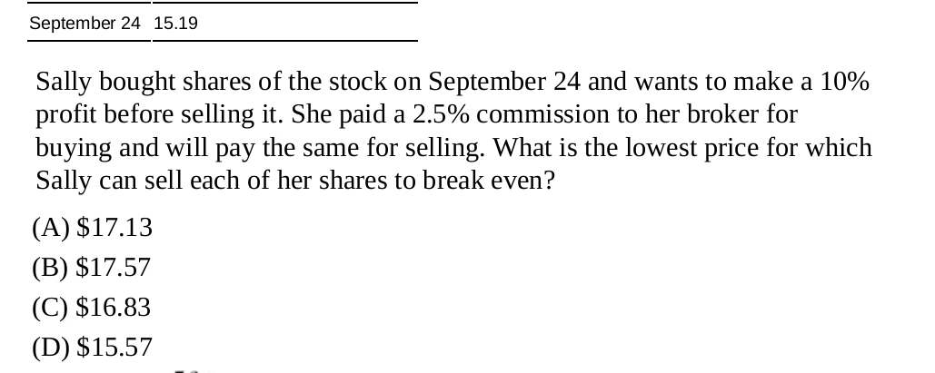 September 24 15.19
Sally bought shares of the stock on September 24 and wants to make a 10%
profit before selling it. She paid a 2.5% commission to her broker for
buying and will pay the same for selling. What is the lowest price for which
Sally can sell each of her shares to break even?
(A) $17.13
(B) $17.57
(C) $16.83
(D) $15.57