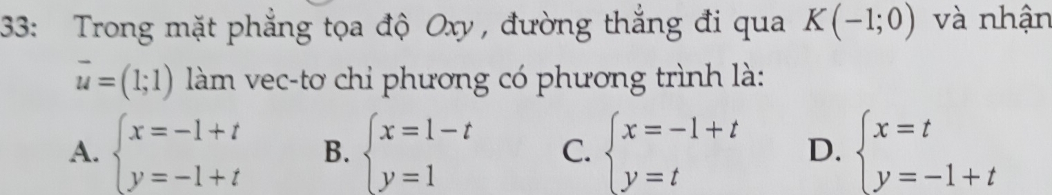 33: Trong mặt phẳng tọa độ Oxy , đường thắng đi qua K(-1;0) và nhận
vector u=(1;1) làm vec-tơ chỉ phương có phương trình là:
A. beginarrayl x=-1+t y=-1+tendarray. B. beginarrayl x=1-t y=1endarray. C. beginarrayl x=-1+t y=tendarray. D. beginarrayl x=t y=-1+tendarray.