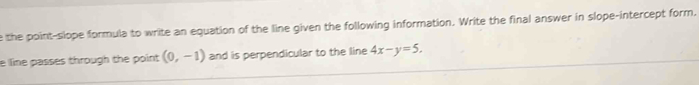 the point-slope formula to write an equation of the line given the following information. Write the final answer in slope-intercept form. 
e line passes through the point (0,-1) and is perpendicular to the line 4x-y=5.