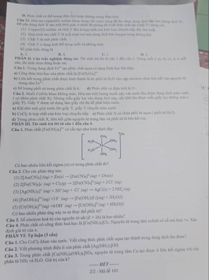 D. Phức chất có thể mang điện tích hoặc không mang điện tích.
Cầu 12. Hòa tan copper(II) sulfate khan trong cốc nước nông đề tha được dung dịch bão bóa (dụng địch X)
Để yền dung địch X sau một thời gian ở nhiệt độ phòng thì xuất hiện chất rản (chất Y) trong cóc.
(1) Copper(II) suffate và chất Y đều là hợp chất của kim loại chuyển tiếp đây thứ nht
(2) Quá trình thu chất Y là quá trình oxi bóa dung dịch bởi oxygen trong không khí.
(3) Chất Y là một phức chất
(4) Chất Y ở dạng tinh thể trong suốt và không màu
Số phát biểu đúng là
A. 3. B. 4 C. 1 D. 2.
PHẢN II. Cầu trắc nghiệm đủng sai. Thí sinh trả lời tứ câu 1 đến câu 2. Trong mỗi ý a),b),c),d,
câu, thi sinh chọn đùng hoặc sai.
Câu 1. Trong dung dịch Fe^(3+) tạo phức chất aqua có dạng hình học bát diện.
#) Công thức hóa học của phức chất là [Fe(H_2O)_6]^2+
b) Liên kết trong phức chất được hình thành là do phối tử H₂O cho cặp electron chưa liên kết vào nguyên tử
trung tâm Fe^(3+)
e) Số lượng phối từ trong phức chất là 6. d) Phức chất có điện tích là 3+ C
Câu 2. Muối CuSO4 khan không mâu. Hòa tan một lượng muối này vào nước thu được dung dịch màu xanh
( có chứa phức chất X). Nhúng mẫu giấy lọc vào dung dịch này, sây khô thu được mẫu giảy lọc không màu (
giây Y). Giấy Y được sử dụng làm giấy chỉ thị để phát hiện nước.
#) Khi nhỏ một giọt nước lên giấy Y, giấy Y chuyển màu xanh.
b) CoCl₂ là hợp chất của kim loại chuyển tiếp. c) Phức chất X có chữa phối tử aqua ( phối từ H_2O)
d) Trong phức chất X, liên kết giữa nguyên từ trung tâm và phối tử là liên kết ion.
PHẢN III. Thí sinh trã lời từ câu 1 đến câu 4.
Câu 1. Phức chất [Fe(OH_2)_6]^3 ** có cầu tạo như hình dưới đây:
Có bao nhiêu liên kết sigma (ơ) có trong phức chất đó?
Câu 2. Cho các phản ứng sau:
(1) 2[Au(CN)_2]^-(aq)+Zn(s)to [Zn(CN)_4]^2-(aq)+2Au(s)
(2) 2[Fe(CN)_6]_4^(-(aq)+Cl_2)(g)to 2[Fe(CN)_6]^3+(aq)+2Cl^-(aq)
(3) [Ag(NH_3)_2]^+(aq)+2H^+(aq)+Cl^-(aq)to AgCl(s)+2NH_4^(+(aq)
(4) [Fe(OH_2))_6]^3+(aq)+3F^-(aq)to [Fe(OH_2)_3F_3](aq)+3H_2O(l)
(5) [Cr(OH_2)_6]^3+(aq)+6OH^-(aq)to [Cr(OH)_6]^3.(aq)+6H_2O(l)
Có bao nhiêu phản ứng xảy ra sự thay thể phối từ?
Câu 3. Số electron hoá trị của nguyên tử sắt (Z=26) là bao nhiêu?
Câu 4. Phức chất có công thức hoá học là [Co(NH_3)_6]Cl 3. Nguyên tử trung tâm cobalt có số oxi hoá +x. Xác
định giá trị của x.
PHÀN VI: Tự luận (3 câu)
Câu 1. Cho CoCl_2 khan vào nước. Viết công thức phức chất aqua tạo thành trong dung dịch thu được?
Câu 2. Viết phương trình điện lì của phức chất [Ag(NH_3)_2]OH.
Câu 3. Trong phức chất [Cu(NH₃). _4(OH_2)_k]SO_4 1, nguyên tử trung tâm Cu tạo được 6 liên kết sigma với các
phân tử NH_3 và H_2O. Giá trị của k?
_hệt_
2/2 - Mã đề 101