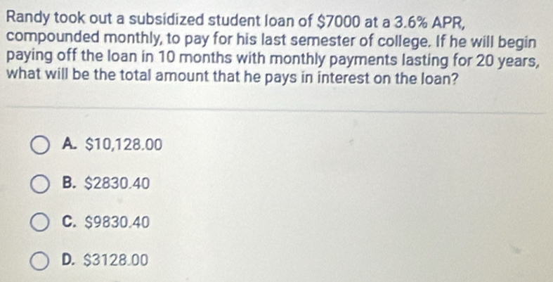 Randy took out a subsidized student loan of $7000 at a 3.6% APR,
compounded monthly, to pay for his last semester of college. If he will begin
paying off the loan in 10 months with monthly payments lasting for 20 years,
what will be the total amount that he pays in interest on the loan?
A. $10,128.00
B. $2830.40
C. $9830.40
D. $3128.00