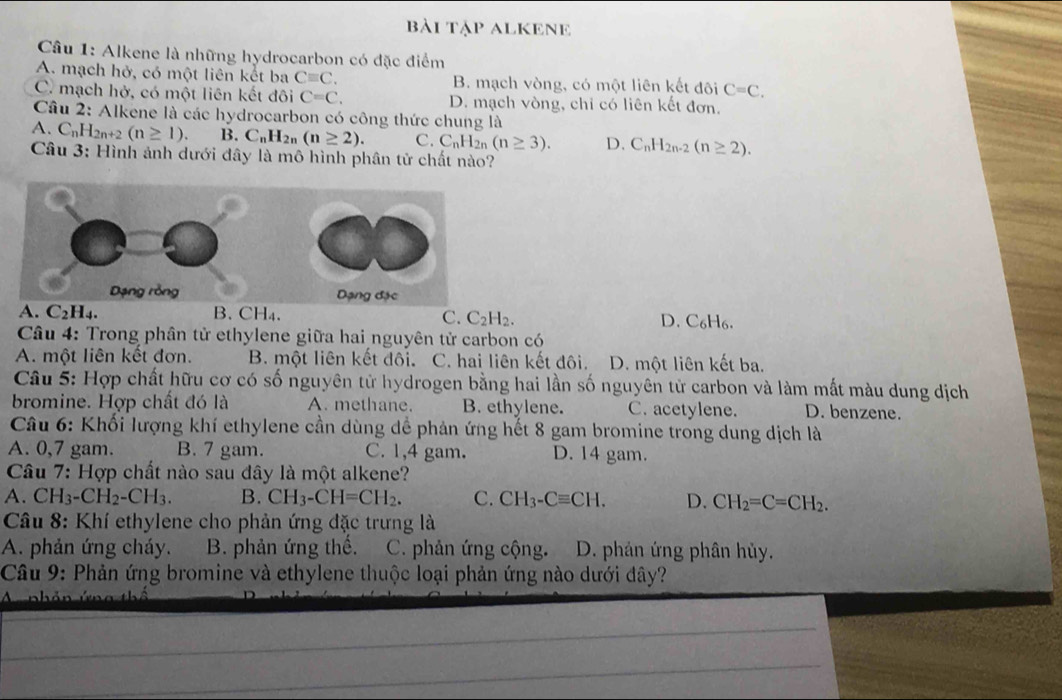 bài Tập ALKENE
Câu 1: Alkene là những hydrocarbon có đặc điểm
A. mạch hở, có một liên kết ba Cequiv C. B. mạch vòng, có một liên kết đôi C=C.
C. mạch hở, có một liên kết đôi C=C. D. mạch vòng, chỉ có liên kết đơn.
Câu 2: Alkene là các hydrocarbon có công thức chung là
A. C_nH_2n+2(n≥ 1). B. C_nH_2n(n≥ 2). C. C_nH_2n(n≥ 3). D. C_nH_2n-2(n≥ 2).
Câu 3: Hình ảnh dưới đây là mô hình phân tử chất nào?
A. C₂H₄. B. CH₄.
C. C_2H_2. D. C_6H_6.
Câu 4: Trong phân tử ethylene giữa hai nguyên tử carbon có
A. một liên kết đơn. B. một liên kết đôi. C. hai liên kết đôi. D. một liên kết ba.
Câu 5: Hợp chất hữu cơ có số nguyên tử hydrogen bằng hai lần số nguyên tử carbon và làm mất màu dung dịch
bromine. Hợp chất đó là A. methane. B. ethylene. C. acetylene. D. benzene.
Câu 6: Khối lượng khí ethylene cần dùng dể phản ứng hết 8 gam bromine trong dung dịch là
A. 0,7 gam. B. 7 gam. C. 1,4 gam. D. 14 gam.
Câu 7: Hợp chất nào sau đây là một alkene?
A. CH_3-CH_2-CH_3. B. CH_3-CH=CH_2. C. CH_3-Cequiv CH. D. CH_2=C=CH_2.
Câu 8: Khí ethylene cho phản ứng đặc trưng là
A. phản ứng cháy. B. phản ứng thế. C. phản ứng cộng. D. phản ứng phân hủy.
Câu 9: Phản ứng bromine và ethylene thuộc loại phản ứng nào dưới đây?
n h é  n