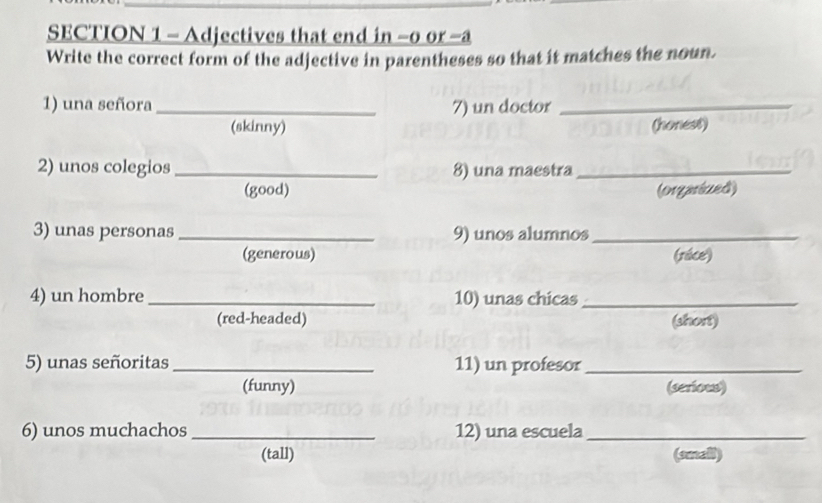 Adjectives that end in −0 or -a 
Write the correct form of the adjective in parentheses so that it matches the noun. 
1) una señora _7) un doctor_ 
(skinny) (honest) 
2) unos colegios _8) una maestra_ 
(good) (orgarized) 
3) unas personas_ 9) unos alumnos_ 
(generous) (race) 
4) un hombre _10) unas chicas_ 
(red-headed) (short) 
5) unas señoritas_ 11) un profesor_ 
(funny) (serious) 
6) unos muchachos _12) una escuela_ 
(tall) (small)