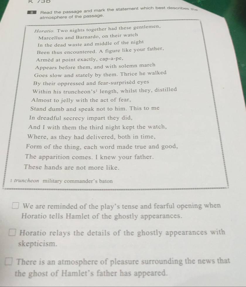 73D 
Read the passage and mark the statement which best describes b 
atmosphere of the passage. 
Horatio. Two nights together had these gentlemen, 
Marcellus and Barnardo, on their watch 
In the dead waste and middle of the night 
Been thus encountered. A figure like your father, 
Armèd at point exactly, cap-a-pe, 
Appears before them, and with solemn march 
Goes slow and stately by them. Thrice he walked 
By their oppressed and fear-surprisèd eyes 
Within his truncheon’s' length, whilst they, distilled 
Almost to jelly with the act of fear, 
Stand dumb and speak not to him. This to me 
In dreadful secrecy impart they did, 
And I with them the third night kept the watch, 
Where, as they had delivered, both in time, 
Form of the thing, each word made true and good, 
The apparition comes. I knew your father. 
These hands are not more like. 
1 truncheon military commander’s baton 
We are reminded of the play’s tense and fearful opening when 
Horatio tells Hamlet of the ghostly appearances. 
Horatio relays the details of the ghostly appearances with 
skepticism. 
There is an atmosphere of pleasure surrounding the news that 
the ghost of Hamlet’s father has appeared.