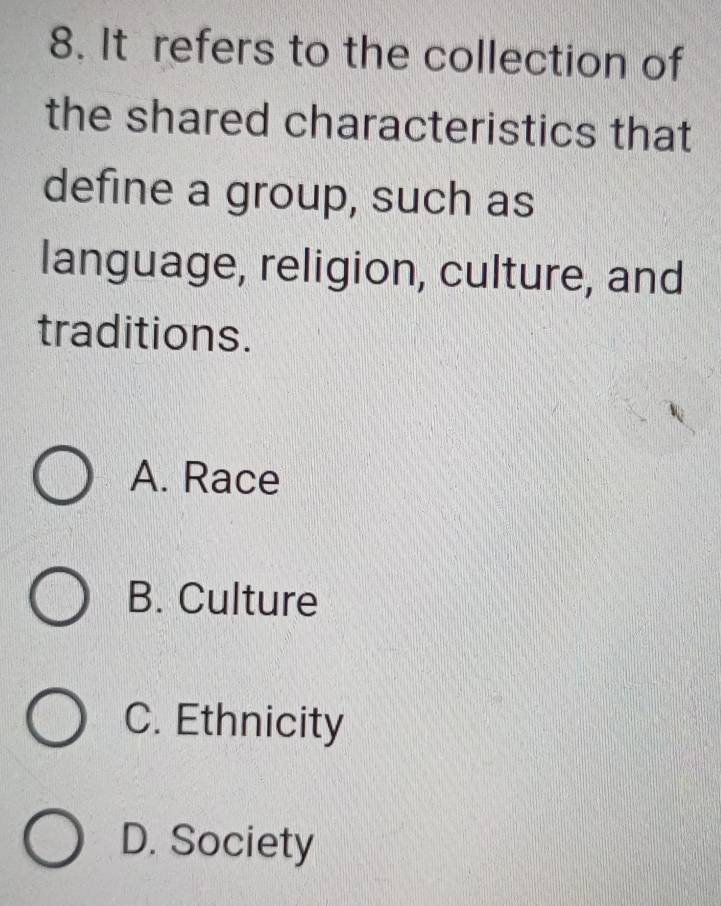 It refers to the collection of
the shared characteristics that
define a group, such as
language, religion, culture, and
traditions.
A. Race
B. Culture
C. Ethnicity
D. Society