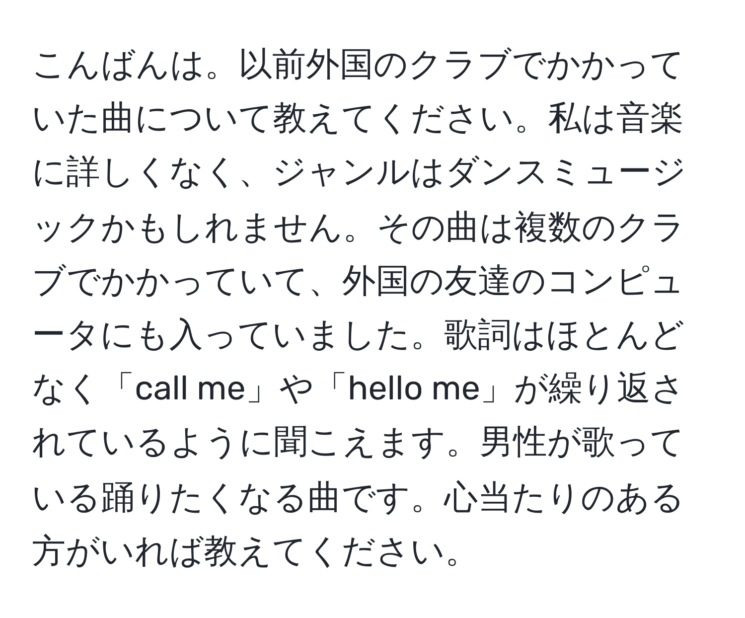 こんばんは。以前外国のクラブでかかっていた曲について教えてください。私は音楽に詳しくなく、ジャンルはダンスミュージックかもしれません。その曲は複数のクラブでかかっていて、外国の友達のコンピュータにも入っていました。歌詞はほとんどなく「call me」や「hello me」が繰り返されているように聞こえます。男性が歌っている踊りたくなる曲です。心当たりのある方がいれば教えてください。