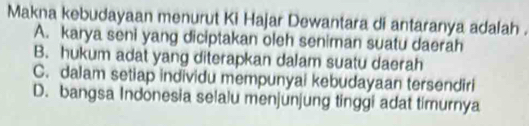 Makna kebudayaan menurut Ki Hajar Dewantara di antaranya adalah .
A. karya seni yang diciptakan oleh seniman suatu daerah
B. hukum adat yang diterapkan dalam suatu daerah
C. dalam setiap individu mempunyai kebudayaan tersendiri
D. bangsa Indonesia selalu menjunjung tinggi adat timurnya