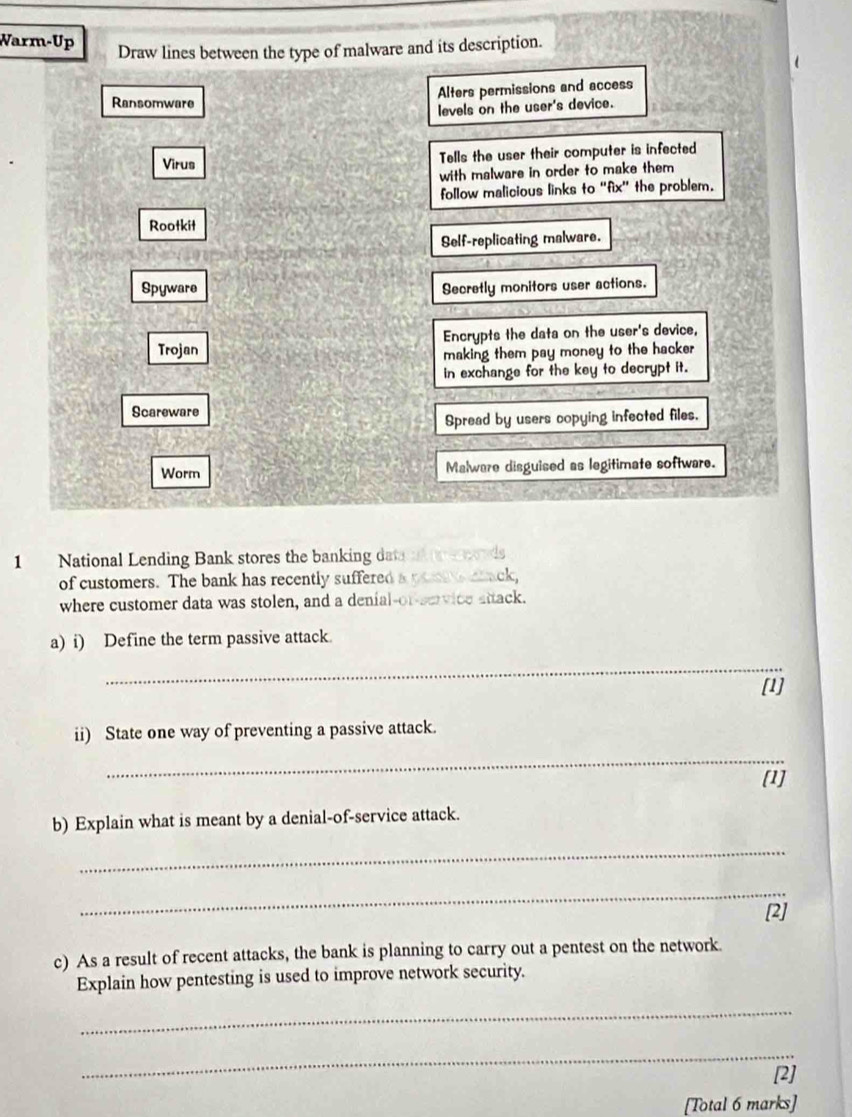 Warm-Up
Draw lines between the type of malware and its description.
Ransomware Alters permissions and access
levels on the user's device.
Virus Tells the user their computer is infected
with malware in order to make them 
follow malicious links to “fix” the problem.
Rootkit
Self-replicating malware.
a
Spyware Secretly monitors user actions.
Trojan Encrypts the data on the user's device,
making them pay money to the hacker
in exchange for the key to decrypt it.
Scareware
Spread by users copying infected files.
Worm Malware disguised as legitimate software.
1 National Lending Bank stores the banking dat ad o onds
of customers. The bank has recently suffered a pomte cack,
where customer data was stolen, and a denial-or-service attack.
a) i) Define the term passive attack.
_
[1]
ii) State one way of preventing a passive attack.
_
[1]
b) Explain what is meant by a denial-of-service attack.
_
_
[2]
c) As a result of recent attacks, the bank is planning to carry out a pentest on the network.
Explain how pentesting is used to improve network security.
_
_
[2]
[Total 6 marks]