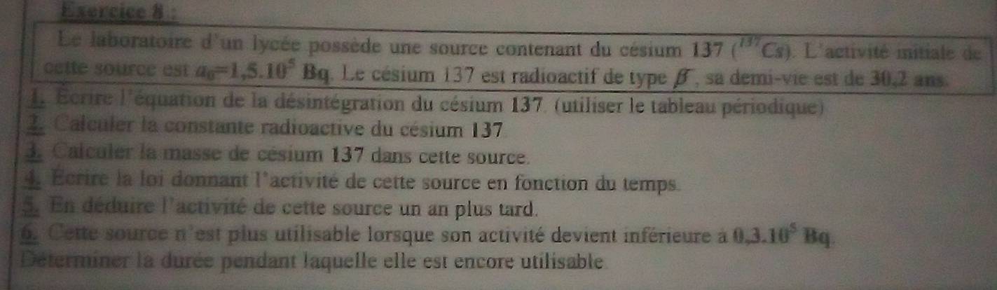 Le laboratoire d'un lycée possède une source contenant du césium 137(^137Cs). L'activité initiale de 
cette source est a_0=1,5.10^5Bq q. Le césium 137 est radioactif de type β, sa demi-vie est de 30,2 ans. 
L Écrire l'équation de la désintégration du césium 137. (utiliser le tableau périodique) 
2. Calculer la constante radioactive du césium 137
3. Calculer la masse de césium 137 dans cette source. 
4. Ecrire la loi donnant l'activité de cette source en fonction du temps. 
5. En déduire l'activité de cette source un an plus tard. 
6. Cette source n'est plus utilisable lorsque son activité devient inférieure à 0, 3.10^5Bq
Déterminer la durée pendant laquelle elle est encore utilisable.