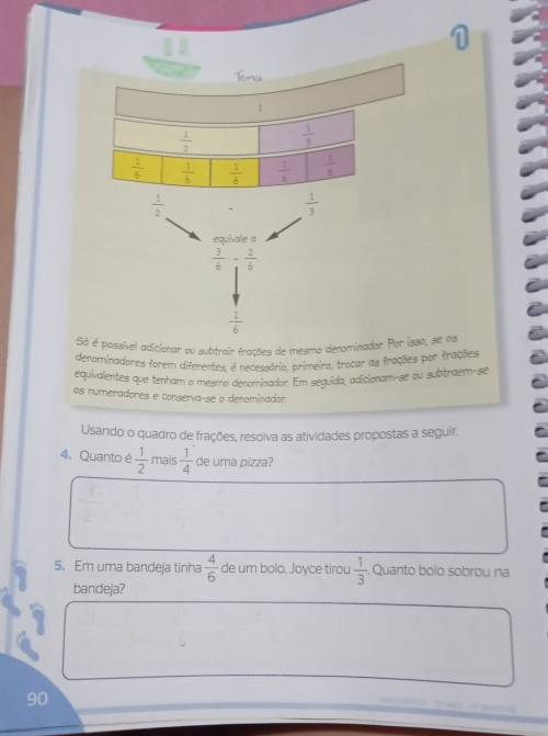 sível adicionar ou subtrair frações de mesmo denomina
denominadores forem diferentes, é necessário, primeiro, trocar as frações por frações
equivalentes que tenham o mesmo denominador. Em seguida, adicionam-se ou subtraem-se
os numeradores e conserva-se o denominador
Usando o quadro de frações, resolva as atividades propostas a seguir.
4. Quanto é  1/2  mais  1/4  de uma pizza?
5. Em uma bandeja tinha  4/6  de um bolo. Joyce tirou  1/3  , Quanto bolo sobrou na
bandeja?
90