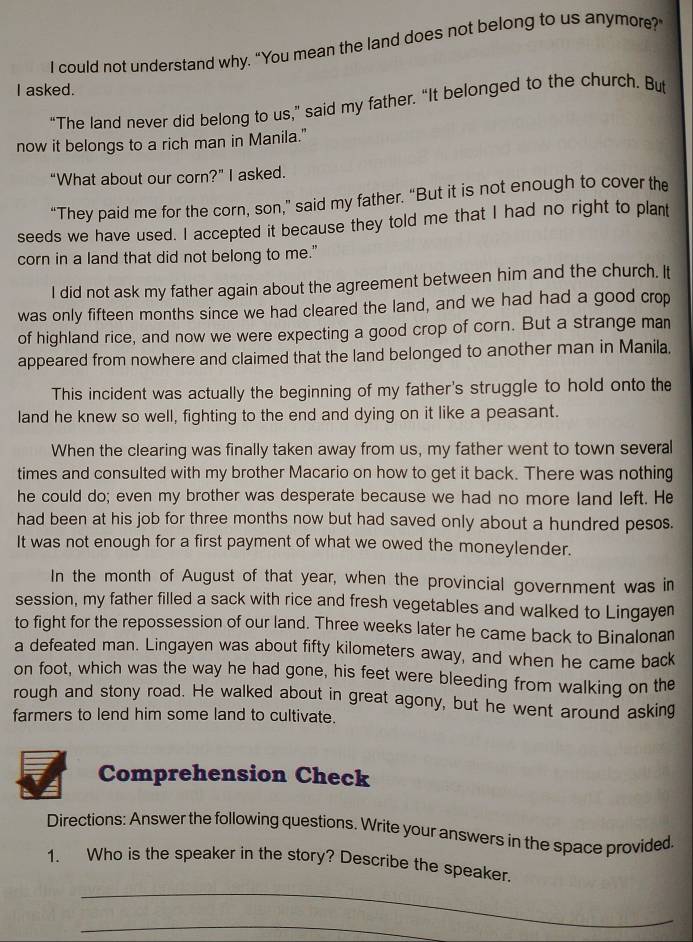 could not understand why. “You mean the land does not belong to us anymore?’ 
I asked. 
“The land never did belong to us,” said my father. “It belonged to the church. But 
now it belongs to a rich man in Manila." 
“What about our corn?” I asked. 
“They paid me for the corn, son,” said my father. “But it is not enough to cover the 
seeds we have used. I accepted it because they told me that I had no right to plant 
corn in a land that did not belong to me." 
I did not ask my father again about the agreement between him and the church. It 
was only fifteen months since we had cleared the land, and we had had a good crop 
of highland rice, and now we were expecting a good crop of corn. But a strange man 
appeared from nowhere and claimed that the land belonged to another man in Manila, 
This incident was actually the beginning of my father's struggle to hold onto the 
land he knew so well, fighting to the end and dying on it like a peasant. 
When the clearing was finally taken away from us, my father went to town several 
times and consulted with my brother Macario on how to get it back. There was nothing 
he could do; even my brother was desperate because we had no more land left. He 
had been at his job for three months now but had saved only about a hundred pesos. 
It was not enough for a first payment of what we owed the moneylender. 
In the month of August of that year, when the provincial government was in 
session, my father filled a sack with rice and fresh vegetables and walked to Lingayen 
to fight for the repossession of our land. Three weeks later he came back to Binalonan 
a defeated man. Lingayen was about fifty kilometers away, and when he came back 
on foot, which was the way he had gone, his feet were bleeding from walking on the 
rough and stony road. He walked about in great agony, but he went around asking 
farmers to lend him some land to cultivate. 
Comprehension Check 
Directions: Answer the following questions. Write your answers in the space provided. 
_ 
1. Who is the speaker in the story? Describe the speaker. 
_