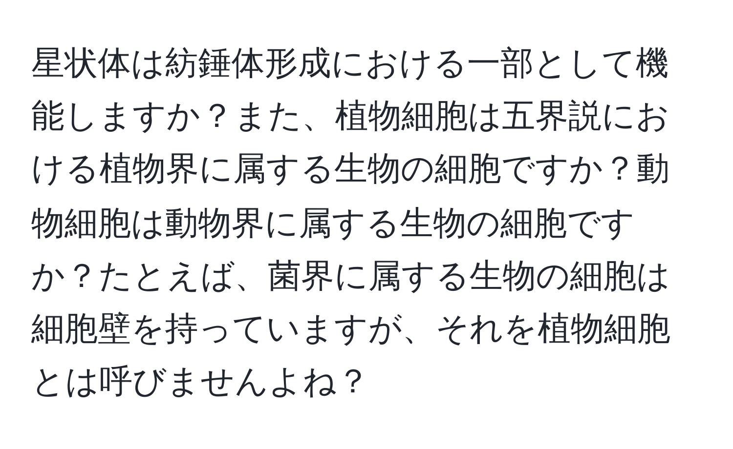 星状体は紡錘体形成における一部として機能しますか？また、植物細胞は五界説における植物界に属する生物の細胞ですか？動物細胞は動物界に属する生物の細胞ですか？たとえば、菌界に属する生物の細胞は細胞壁を持っていますが、それを植物細胞とは呼びませんよね？