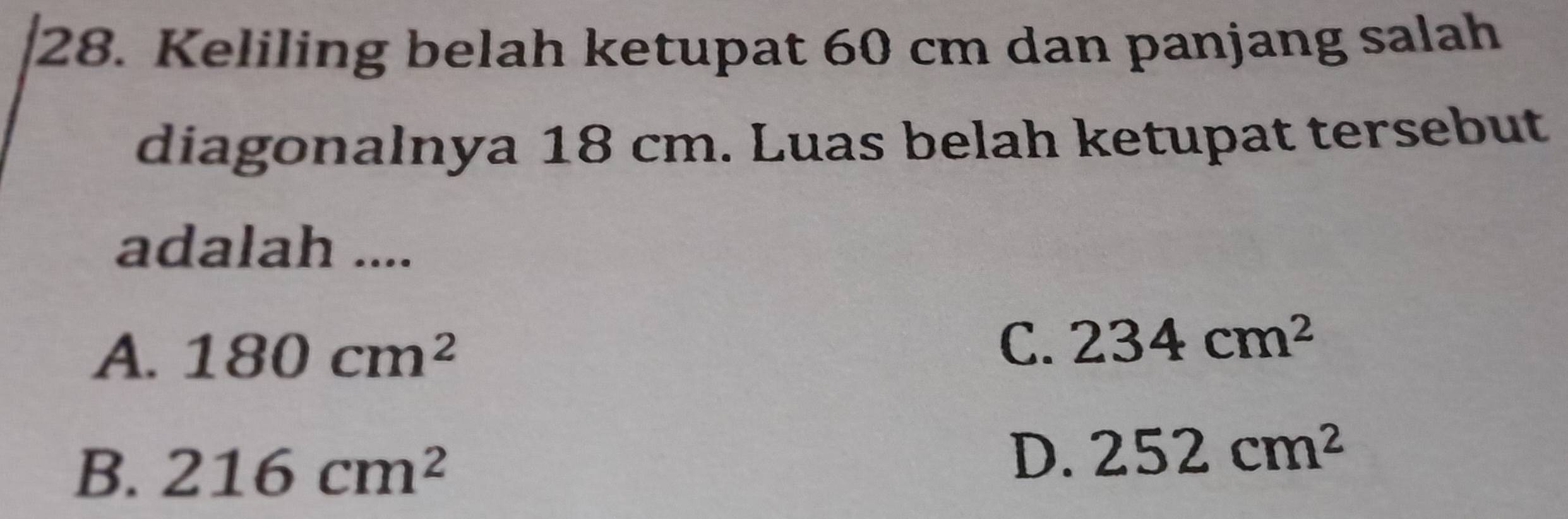 Keliling belah ketupat 60 cm dan panjang salah
diagonalnya 18 cm. Luas belah ketupat tersebut
adalah ....
A. 180cm^2
C. 234cm^2
B. 216cm^2
D. 252cm^2