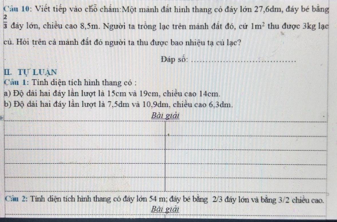 Cầu 10: Viết tiếp vào chỗ chấm:Một mảnh đất hình thang có đáy lớn 27, 6dm, đáy bé băng
 2/3  đáy lớn, chiều cao 8,5m. Người ta trồng lạc trên mảnh đất đó, cứ 1m^2 thu được 3kg lạc 
củ. Hỏi trên cả mảnh đất đó người ta thu được bao nhiệu tạ củ lạc? 
Đáp số:_ 
II. Tự Luạn 
Cầu 1: Tính diện tích hình thang có : 
a) Độ dài hai đáy lần lượt là 15cm và 19cm, chiều cao 14cm. 
b) Độ dài hai đáy lần lượt là 7, 5dm và 10, 9dm, chiều cao 6, 3dm. 
Cầu 2: Tính điện tích hình thang có đáy lớn 54 m; đáy bé bằng 2/3 đáy lớn và bằng 3/2 chiều cao. 
Bài giải