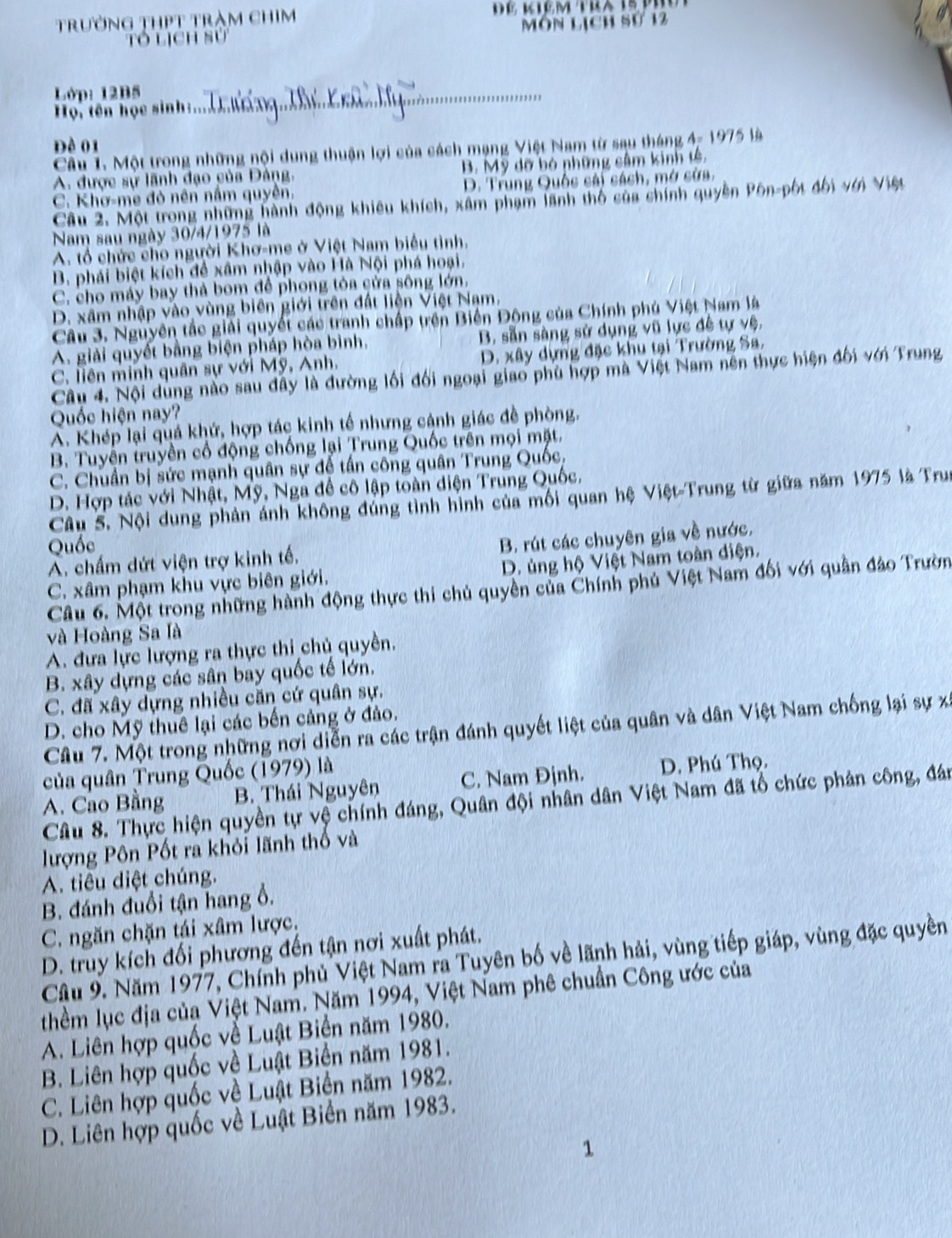 trường thPt tràm chim
Tó lịch sử môn lịch sử 12
Lớp: 12B5_
Họ, tên học sinh :
Đề 01
Câu 1. Một trong những nội dung thuận lợi của cách mạng Việt Nam từ sau tháng 4- 1975 là
A. được sự lãnh đạo của Đảng. B. Mỹ dỡ bỏ những sâm kinh tế,
C. Khơ-me đỏ nên nằm quyên. D. Trung Quốc sải sách, mở sửa,
Câu 2. Một trong những hành động khiêu khích, xâm phạm lãnh thổ của shính quyền Pôn-pốt đối với Việt
Nam sau ngày 30/4/1975 là
A. tổ chức cho người Khơ-me ở Việt Nam biểu tình.
B. phái biệt kích để xâm nhập vào Hà Nội phá hoại.
C. cho máy bay thả bom để phong tòa cửa sông lớn.
D. xâm nhập vào vùng biên giới trên đất liện Việt Nam.
Câu 3. Nguyên tắc giải quyết các tranh chấp trên Biến Động của Chính phủ Việt Nam là
A. giải quyết bằng biện pháp hòa bình. B. sẵn sàng sử dụng vũ lực đề tự vệ,
C. liên minh quân sự với Mỹ, Anh. D. xây dựng đặc khu tại Trường Sa,
Câu 4. Nội dùng nào sau đây là đường lối đối ngoại giao phù hợp mà Việt Nam nền thực hiện đối với Trung
Quốc hiện nay?
A. Khép lại quá khứ, hợp tác kinh tế nhưng cánh giác đề phòng,
B. Tuyền truyền cổ động chống lại Trung Quốc trên mọi mặt.
C. Chuẩn bị sức mạnh quân sự đế tần công quân Trung Quốc,
D. Hợp tác với Nhật, Mỹ, Nga đề cô lập toàn diện Trung Quốc.
Câu S. Nội dung phản ánh không đúng tình hình của mối quan hệ Việt-Trung từ giữa năm 1975 là Trun
Quốc
A. chấm dứt viện trợ kinh tế. B. rút các chuyên gia về nước,
C. xâm phạm khu vực biên giới. D. ủng hộ Việt Nam toàn diện.
Câu 6. Một trong những hành động thực thi chủ quyền của Chính phủ Việt Nam đối với quân đảo Trườn
và Hoàng Sa là
A. đưa lực lượng ra thực thi chủ quyền.
B. xây dựng các sân bay quốc tế lớn.
C. đã xây dựng nhiều căn cứ quân sự.
D. cho Mỹ thuê lại các bến cảng ở đảo.
Câu 7. Một trong những nơi diễn ra các trận đánh quyết liệt của quân và dân Việt Nam chống lại sự xã
của quân Trung Quốc (1979) là
A. Cào Bằng B. Thái Nguyên C. Nam Định. D. Phú Thọ.
Câu 8. Thực hiện quyền tự vệ chính đáng, Quân đội nhân dân Việt Nam đã tổ chức phản công, đán
lượng Pôn Pốt ra khỏi lãnh thổ và
A. tiêu diệt chúng.
B. đánh đuổi tận hang ổ.
C. ngăn chặn tái xâm lược.
D. truy kích đối phương đến tận nơi xuất phát.
Cầu 9. Năm 1977, Chính phủ Việt Nam ra Tuyên bố về lãnh hải, vùng tiếp giáp, vùng đặc quyền
thềm lục địa của Việt Nam. Năm 1994, Việt Nam phê chuẩn Công ước của
A. Liên hợp quốc vễ Luật Biển năm 1980.
B. Liên hợp quốc về Luật Biển năm 1981.
C. Liên hợp quốc về Luật Biển năm 1982.
D. Liên hợp quốc về Luật Biển năm 1983.
1