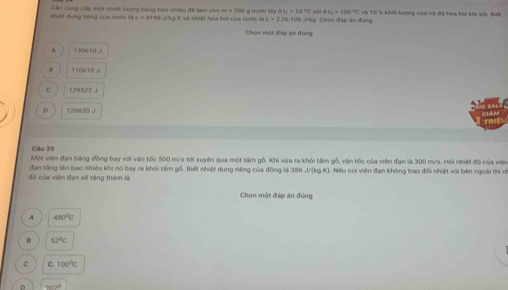 Cần cung cấp một nhiệt lượng bằng bao nhiêu để làm cho m=200 g nước lấy ở t_1=10°C sāi ở t_2=100°C và 10 % khối lượng của nó đã hóa hơi khi sôi. Biết
nhiệt dung riêng của nước là c=4190 J/kg K và nhiệt hóa hơi của nước là L=2,26,106 J/kg. Chọn đáp án đùng.
Chọn một đáp án đúng
A 130610 J.
B 110610 J.
C 129525 J.
T E sA
D 120620 J. giảm
TRIệU
Câu 35
Một viên đạn bằng đồng bay với vận tốc 500 m/s tới xuyên qua một tấm gỗ. Khi vừa ra khỏi tấm gỗ, vận tốc của viên đạn là 300 m/s. Hỏi nhiệt độ của viên
đạn tăng lên bao nhiêu khi nó bay ra khỏi tấm gỗ. Biết nhiệt dung riêng của đồng là AB J/(kg.K). Nếu coi viên đạn không trao đổi nhiệt với bên ngoài thì nữ
độ của viên đạn sẽ tăng thêm là
Chọn một đáp án đúng
A 480^0C. 
B 52°C.
C C. 100^0C
D 202°