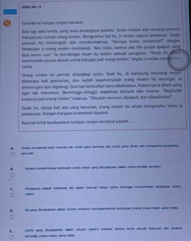 SOAL NO : 9
00.35.7'
Cermati isi kutipan cerpen berikut!
Ada lagi satu serita, yang suka diulangnya padaku: Suatu malam ada seorang pencuri
menyatroni rumah orang miskin. Mengetahui hal itu, si miskin segera sembunyi. Tetapi
pencuri itu memergoki dan membentaknya, “Kenapa kamu sembunyi?” dengan
ketakutan si orang miskin menjawab, "Aku malu, karena aku tak punya apapun yang
bisa kamu curi.” la mendengar kisah itu dalam sebuah pengajian. “Kisah itu selai
membuatku punya alasan untuk bahagia jadi orang miskin," begitu ia selalu mengakhin
cerita.
Orang miskin itu pernah ditangkap polisi. Saat itu, di kampung memang terjadi
beberapa kali pencurian, dan sudah sepatutnyalah orang miskin itu dicurigai. la
diinterogasi dan digebugi. Dua hari kemudian baru dibebaskan. Kabarnya ia diberi vang
agar tak menuntut. Berminggu-minggu wajahnya bonyok dan memar. "Begitulah
enaknya jadi orang miskin,” katanya. “Dituduh mencuri, dipukuli, dan dikasih duit!”
Sejak itu, setiap kali ada yang kecurian, orang miskin itu selalu mengetahui kalau ia
pelakunya. Dengan harapan ia kembali dipukuli.
Kalimat kritik berdasarkan kutipan cerpen tersebut adalah ,,,,
A. Terasa pengarang ingin mencari ide cerita yang berbeda darí cerita yang dítulis olen pengarang pengarang
yang lain
B. Betapa menderitanya kehidupan orang miskin yang diungkapkan dalam cerita pendek tersebut.
C. Pengarang seakan kehabisan ide dalam mencarí bahan cerita sehingga menceritakan kehidupan orang
mision
D. Hal yang diungkapkan dalam cerpen tersebut menggambarkan kehidupan orang-orang miskin yang mailas.
E. Cerita yang diungkapkan dalam cerpen seperti aneldüt karena berísı sebuah kelucuan dan sindiran
terhadap orang miskin yang malas