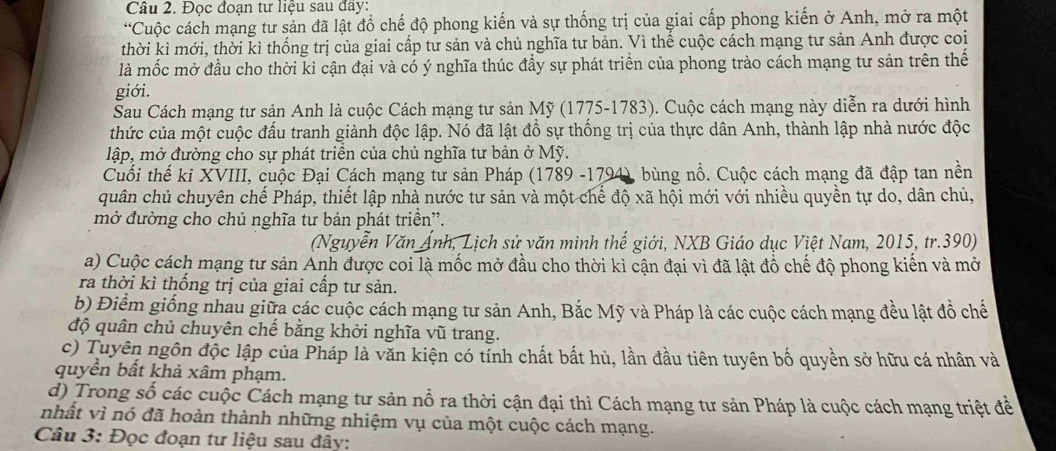 Đọc đoan tư liệu sau đay:
“Cuộc cách mạng tư sản đã lật đồ chế độ phong kiến và sự thống trị của giai cấp phong kiến ở Anh, mở ra một
thời kì mới, thời kì thống trị của giai cấp tư sản và chủ nghĩa tư bản. Vì thể cuộc cách mạng tư sản Anh được coi
là mốc mở đầu cho thời kỉ cận đại và có ý nghĩa thúc đầy sự phát triển của phong trào cách mạng tư sản trên thế
giới.
Sau Cách mạng tư sản Anh là cuộc Cách mạng tư sản Mỹ (1775-1783). Cuộc cách mạng này diễn ra dưới hình
thức của một cuộc đấu tranh giành độc lập. Nó đã lật đồ sự thống trị của thực dân Anh, thành lập nhà nước độc
lập, mở đường cho sự phát triển của chủ nghĩa tư bản ở Mỹ.
Cuối thế kỉ XVIII, cuộc Đại Cách mạng tư sản Pháp (1789 -1794), bùng nổ. Cuộc cách mạng đã đập tan nền
quân chủ chuyên chế Pháp, thiết lập nhà nước tư sản và một chế độ xã hội mới với nhiều quyền tự do, dân chủ,
mở đường cho chủ nghĩa tư bản phát triền”.
(Nguyễn Văn Ảnh, Lịch sử văn minh thế giới, NXB Giáo dục Việt Nam, 2015, tr.390)
a) Cuộc cách mạng tư sản Anh được coi là mốc mở đầu cho thời kì cận đại vì đã lật đồ chế độ phong kiến và mở
ra thời kì thống trị của giai cấp tư sản.
b) Điểm giống nhau giữa các cuộc cách mạng tư sản Anh, Bắc Mỹ và Pháp là các cuộc cách mạng đều lật đồ chế
độ quân chủ chuyên chế bằng khởi nghĩa vũ trang.
c) Tuyên ngôn độc lập của Pháp là văn kiện có tỉnh chất bất hủ, lần đầu tiên tuyên bố quyền sở hữu cá nhân và
quyền bất khả xâm phạm.
d) Trong số các cuộc Cách mạng tư sản nổ ra thời cận đại thì Cách mạng tư sản Pháp là cuộc cách mạng triệt để
nhất vì nó đã hoàn thành những nhiệm vụ của một cuộc cách mạng.
Câu 3: Đọc đoạn tư liệu sau đây: