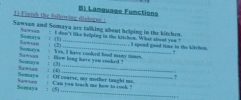 Language Functions 
1) Finish the following dialogue : 
Sawsan and Somaya are talking about helping in the kitchen. 
Sawsan : I don’t like helping in the kitchen. What about you ? 
Somaya : (1) Sawsan : (2) __. I spend good time in the kitchen. 
? 
Somaya : Yes, I have cooked food many times. 
_ 
Sawsan : How long have you cooked ? 
Somaya : (3) 
Sawsan : (4) 
_. 
? 
Somaya : Of course, my mother taught me. 
_ 
Sawsan : Can you teach me how to cook ? 
Somaya : (5)