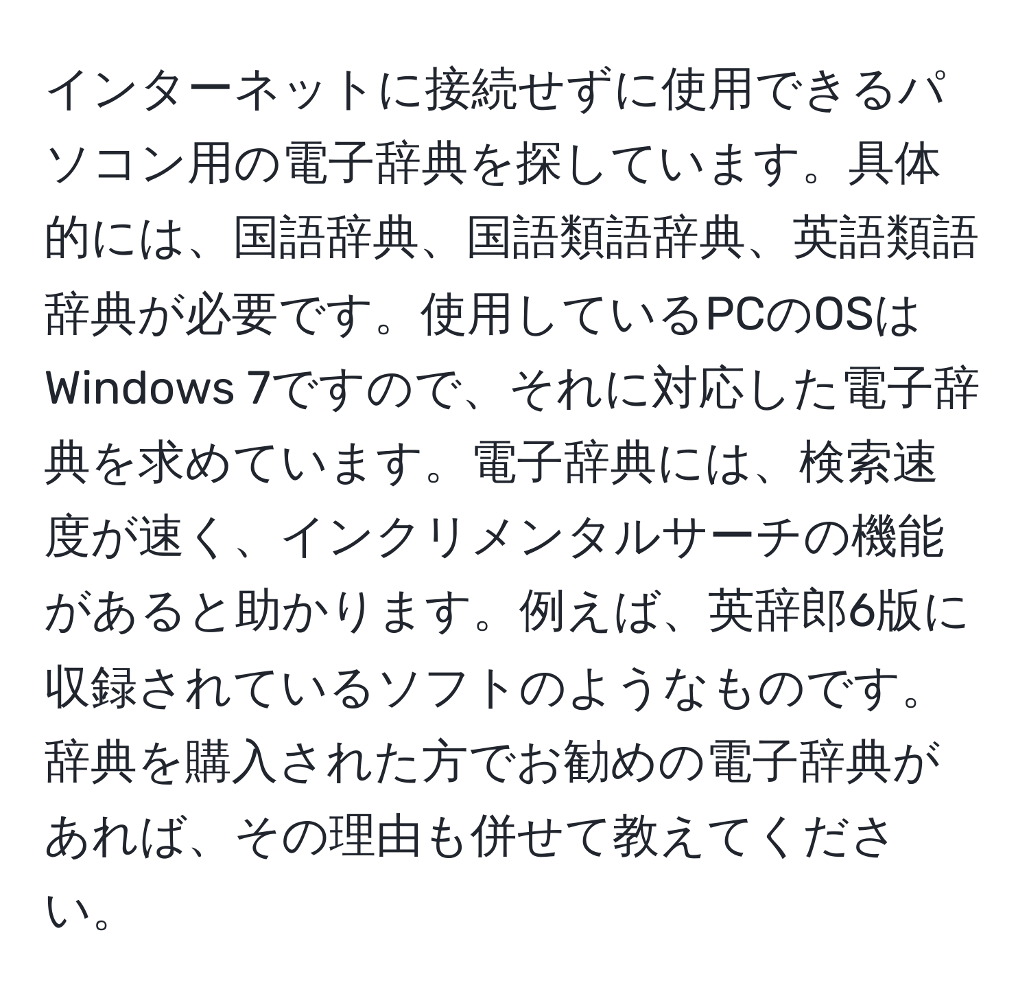 インターネットに接続せずに使用できるパソコン用の電子辞典を探しています。具体的には、国語辞典、国語類語辞典、英語類語辞典が必要です。使用しているPCのOSはWindows 7ですので、それに対応した電子辞典を求めています。電子辞典には、検索速度が速く、インクリメンタルサーチの機能があると助かります。例えば、英辞郎6版に収録されているソフトのようなものです。辞典を購入された方でお勧めの電子辞典があれば、その理由も併せて教えてください。