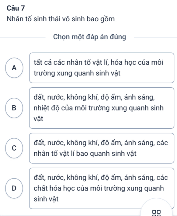 Nhân tố sinh thái vô sinh bao gồm
Chọn một đáp án đúng
tất cả các nhân tố vật lí, hóa học của môi
A
trường xung quanh sinh vật
đất, nước, không khí, độ ẩm, ánh sáng,
B nhiệt độ của môi trường xung quanh sinh
vật
C đất, nước, không khí, độ ẩm, ánh sáng, các
nhân tố vật lí bao quanh sinh vật
đất, nước, không khí, độ ẩm, ánh sáng, các
D chất hóa học của môi trường xung quanh
sinh vật