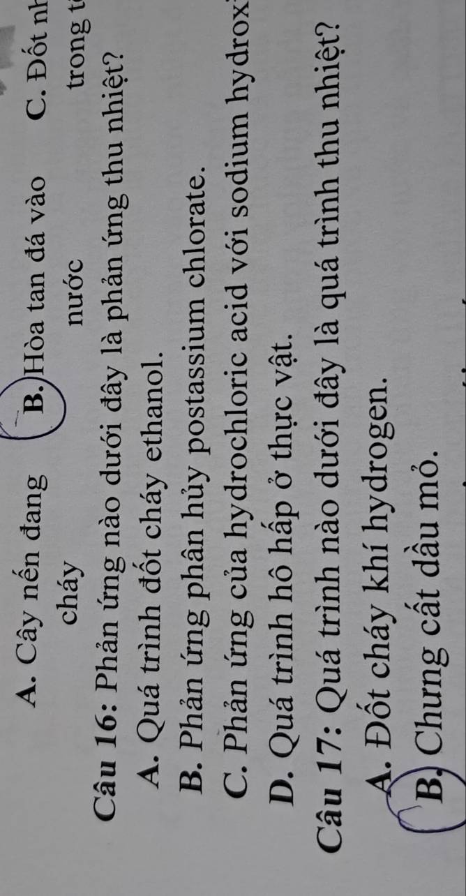 A. Cây nến đang B.)Hòa tan đá vào C. Đốt nh
cháy nước trong t
Câu 16: Phản ứng nào dưới đây là phản ứng thu nhiệt?
A. Quá trình đốt cháy ethanol.
B. Phản ứng phân hủy postassium chlorate.
C. Phản ứng của hydrochloric acid với sodium hydrox
D. Quá trình hô hấp ở thực vật.
Câu 17: Quá trình nào dưới đây là quá trình thu nhiệt?
A. Đốt cháy khí hydrogen.
B Chưng cất dầu mỏ.