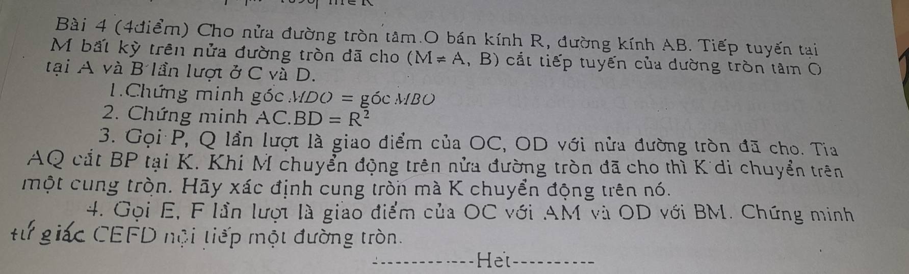 Cho nửa đường tròn tâm.O bán kính R, đường kính AB. Tiếp tuyến tại 
M bất kỳ trên nửa đường tròn đã cho (M=A , B) cắt tiếp tuyến của dường tròn tâm O 
tại A và B lần lượt ở C và D. 
1.Chứng minh ghat OMDO=gOCMBO
2. Chứng minh AC.BD=R^2
3. Gọi P, Q lần lượt là giao điểm của OC, OD với nửa đường tròn đã cho. Tia 
AQ cắt BP tại K. Khi M chuyển động trên nửa đường tròn đã cho thì K di chuyển trên 
một cung tròn. Hãy xác định cung tròn mà K chuyển động trên nó. 
4. Gọi E, F lần lượi là giao điểm của OC với AM và OD với BM. Chứng minh 
#ừ giác CEFD nội tiếp một đường tròn. 
_He_