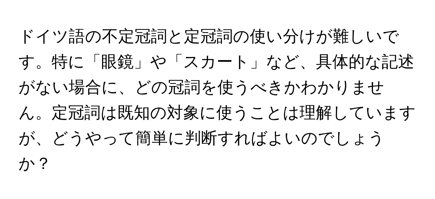 ドイツ語の不定冠詞と定冠詞の使い分けが難しいです。特に「眼鏡」や「スカート」など、具体的な記述がない場合に、どの冠詞を使うべきかわかりません。定冠詞は既知の対象に使うことは理解していますが、どうやって簡単に判断すればよいのでしょうか？