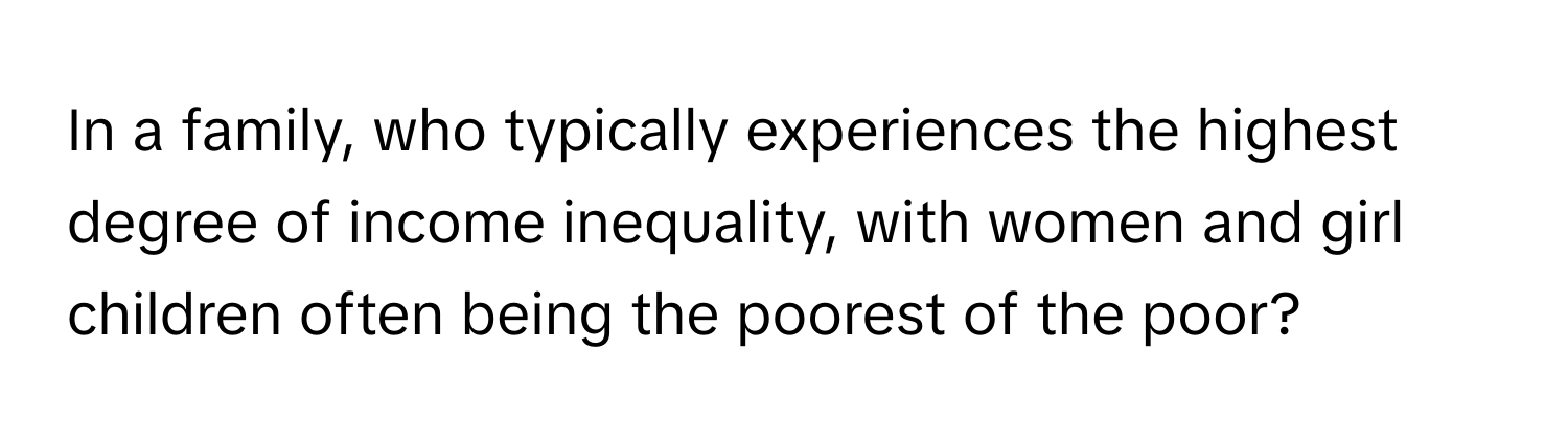 In a family, who typically experiences the highest degree of income inequality, with women and girl children often being the poorest of the poor?