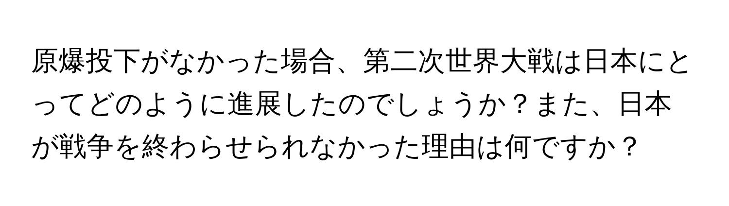 原爆投下がなかった場合、第二次世界大戦は日本にとってどのように進展したのでしょうか？また、日本が戦争を終わらせられなかった理由は何ですか？