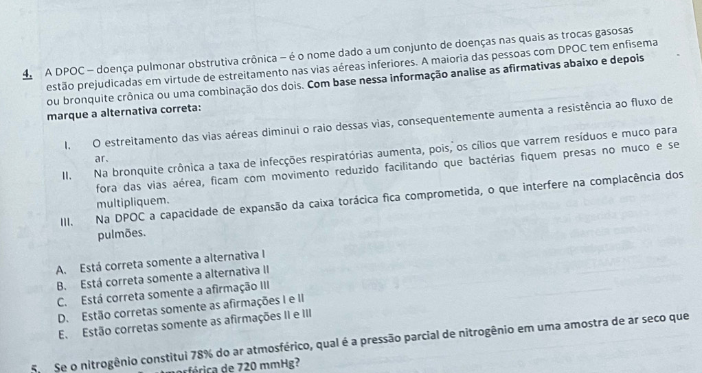 A DPOC - doença pulmonar obstrutiva crônica - é o nome dado a um conjunto de doenças nas quais as trocas gasosas
estão prejudicadas em virtude de estreitamento nas vias aéreas inferiores. A maioria das pessoas com DPOC tem enfisema
ou bronquite crônica ou uma combinação dos dois. Com base nessa informação analise as afirmativas abaixo e depois
marque a alternativa correta:
I. O estreitamento das vias aéreas diminui o raio dessas vias, consequentemente aumenta a resistência ao fluxo de
II. Na bronquite crônica a taxa de infecções respiratórias aumenta, pois, os cílios que varrem resíduos e muco para
ar.
fora das vias aérea, ficam com movimento reduzido facilitando que bactérias fiquem presas no muco e se
III. Na DPOC a capacidade de expansão da caixa torácica fica comprometida, o que interfere na complacência dos
multipliquem.
pulmões.
A. Está correta somente a alternativa I
B. Está correta somente a alternativa II
C. Está correta somente a afirmação III
D. Estão corretas somente as afirmações I e II
E. Estão corretas somente as afirmações II e III
Se o nitrogênio constitui 78% do ar atmosférico, qual é a pressão parcial de nitrogênio em uma amostra de ar seco que
frica e 720 mmHg