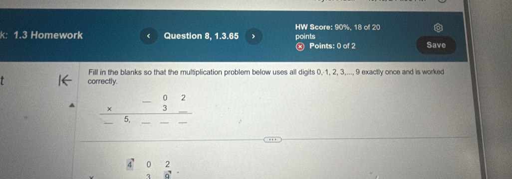 HW Score: 90%, 18 of 20 
k: 1.3 Homework Question 8, 1.3.65 > points 
< 
ⓧ Points: 0 of 2 Save 
Fill in the blanks so that the multiplication problem below uses all digits  0,· 1, 2, 3,..., 9 exactly once and is worked 
t 
correctly.
frac beginarrayr -02 * 3_ endarray  ___
frac 4022  2/3 frac 9.