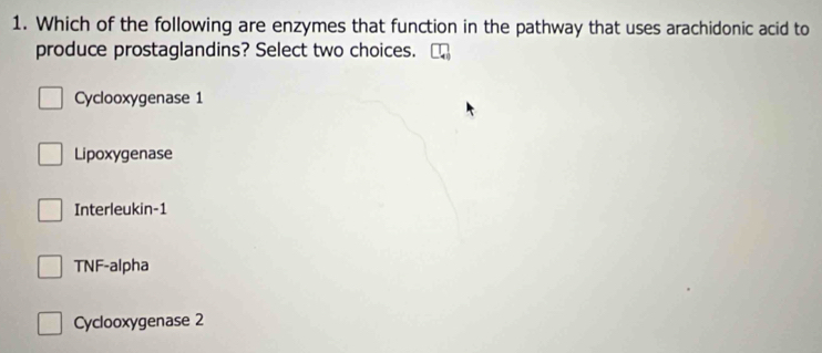 Which of the following are enzymes that function in the pathway that uses arachidonic acid to
produce prostaglandins? Select two choices.
Cyclooxygenase 1
Lipoxygenase
Interleukin-1
TNF-alpha
Cyclooxygenase 2