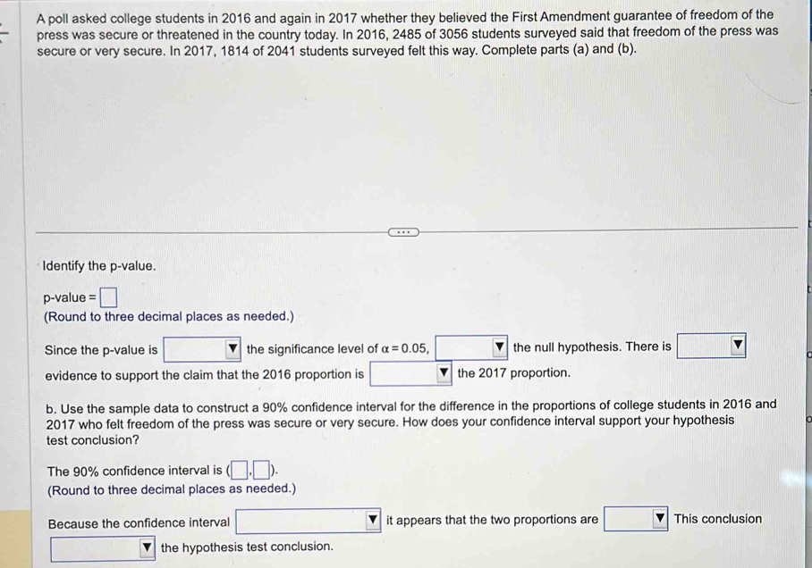 A poll asked college students in 2016 and again in 2017 whether they believed the First Amendment guarantee of freedom of the 
press was secure or threatened in the country today. In 2016, 2485 of 3056 students surveyed said that freedom of the press was 
secure or very secure. In 2017, 1814 of 2041 students surveyed felt this way. Complete parts (a) and (b). 
Identify the p -value.
p -value =□
(Round to three decimal places as needed.) 
Since the p -value is the significance level of alpha =0.05,□ the null hypothesis. There is □ 
evidence to support the claim that the 2016 proportion is □ | the 2017 proportion. 
b. Use the sample data to construct a 90% confidence interval for the difference in the proportions of college students in 2016 and 
2017 who felt freedom of the press was secure or very secure. How does your confidence interval support your hypothesis 
test conclusion? 
The 90% confidence interval is (□ ,□ ). 
(Round to three decimal places as needed.) 
Because the confidence interval □ it appears that the two proportions are This conclusion 
the hypothesis test conclusion.