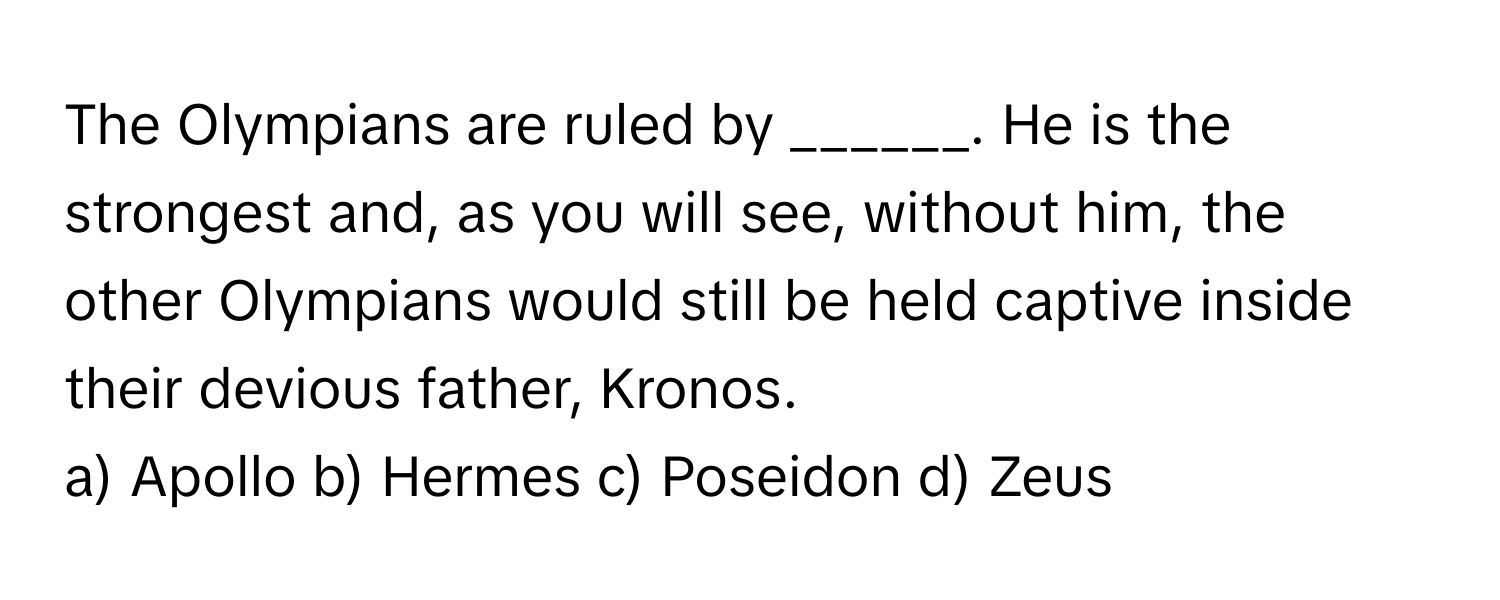 The Olympians are ruled by ______. He is the strongest and, as you will see, without him, the other Olympians would still be held captive inside their devious father, Kronos.

a) Apollo b) Hermes c) Poseidon d) Zeus