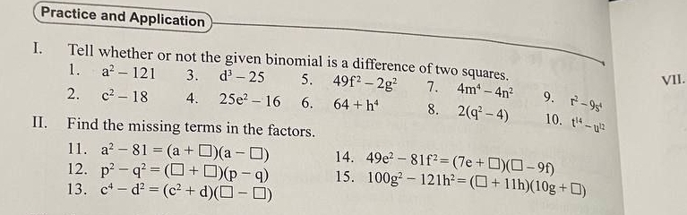 Practice and Application 
I. Tell whether or not the given binomial is a difference of two squares. 
VII. 
1. a^2-121 3. d^3-25 5. 49f^2-2g^2 7. 4m^4-4n^2 9. r^2-9s^4
2. c^2-18 4. 25e^2-16 6. 64+h^4 8. 2(q^2-4) 10. t^(14)-u^(12)
II. Find the missing terms in the factors. 
11. a^2-81=(a+□ )(a-□ ) 14. 
12. p^2-q^2=(□ +□ )(p-q) 100g^2-121h^2=(□ +11h)(10g+□ )
13. c^4-d^2=(c^2+d)(□ -□ ) 15. 49e^2-81f^2=(7e+□ )(□ -9f)