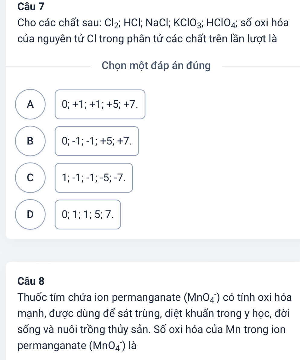 Cho các chất sau: Cl_2; HCl; NaCl; KClO_3; HClO_4; số oxi hóa
của nguyên tử CI trong phân tử các chất trên lần lượt là
Chọn một đáp án đúng
A 0; +1; +1; +5; +7.
B 0; -1; -1; +5; +7.
C 1; -1; -1; -5; -7.
D 0; 1; 1; 5; 7.
Câu 8
Thuốc tím chứa ion permanganate (MnO_4^-) có tính oxi hóa
mạnh, được dùng để sát trùng, diệt khuẩn trong y học, đời
sống và nuôi trồng thủy sản. Số oxi hóa của Mn trong ion
permanganate (MnO_4^-) là