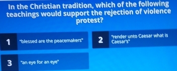 In the Christian tradition, which of the following
teachings would support the rejection of violence
protest?
1 'blessed are the peacemakers'' 2 'render unto Caesar what is
Caesar's"
3 "an eye for an eye"