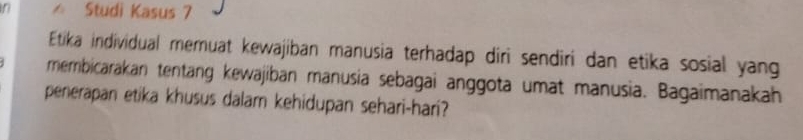 Studi Kasus 7 
Etika individual memuat kewajiban manusia terhadap diri sendiri dan etika sosial yang 
membicarakan tentang kewajiban manusia sebagai anggota umat manusia. Bagaimanakah 
penerapan etika khusus dalam kehidupan sehari-hari?