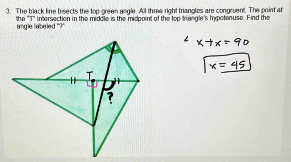 The black line bisects the top green angle. All three right triangles are congruent. The point at 
the “ T ” intersection in the middle is the midpoint of the top triangle’s hypotenuse. Find the 
angle labeled “?”